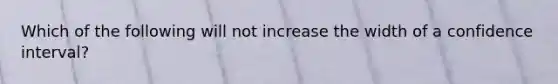 Which of the following will not increase the width of a confidence interval?