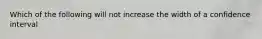 Which of the following will not increase the width of a confidence interval