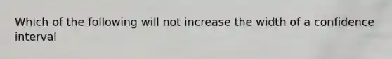 Which of the following will not increase the width of a confidence interval