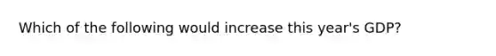 Which of the following would increase this year's GDP?