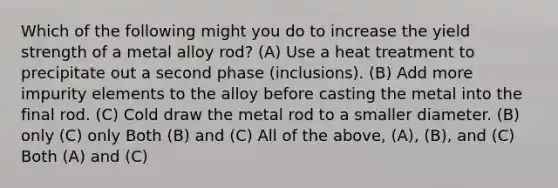 Which of the following might you do to increase the yield strength of a metal alloy rod? (A) Use a heat treatment to precipitate out a second phase (inclusions). (B) Add more impurity elements to the alloy before casting the metal into the final rod. (C) Cold draw the metal rod to a smaller diameter. (B) only (C) only Both (B) and (C) All of the above, (A), (B), and (C) Both (A) and (C)