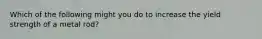 Which of the following might you do to increase the yield strength of a metal rod?