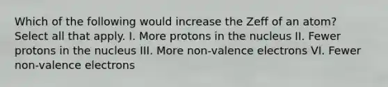 Which of the following would increase the Zeff of an atom? Select all that apply. I. More protons in the nucleus II. Fewer protons in the nucleus III. More non-valence electrons VI. Fewer non-valence electrons