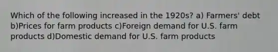 Which of the following increased in the 1920s? a) Farmers' debt b)Prices for farm products c)Foreign demand for U.S. farm products d)Domestic demand for U.S. farm products