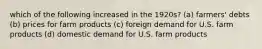which of the following increased in the 1920s? (a) farmers' debts (b) prices for farm products (c) foreign demand for U.S. farm products (d) domestic demand for U.S. farm products