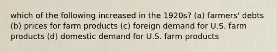 which of the following increased in the 1920s? (a) farmers' debts (b) prices for farm products (c) foreign demand for U.S. farm products (d) domestic demand for U.S. farm products