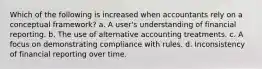 Which of the following is increased when accountants rely on a conceptual framework? a. A user's understanding of financial reporting. b. The use of alternative accounting treatments. c. A focus on demonstrating compliance with rules. d. Inconsistency of financial reporting over time.