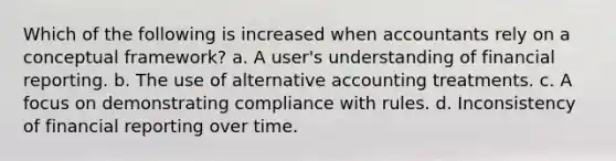 Which of the following is increased when accountants rely on a conceptual framework? a. A user's understanding of financial reporting. b. The use of alternative accounting treatments. c. A focus on demonstrating compliance with rules. d. Inconsistency of financial reporting over time.