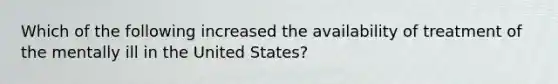 Which of the following increased the availability of treatment of the mentally ill in the United States?