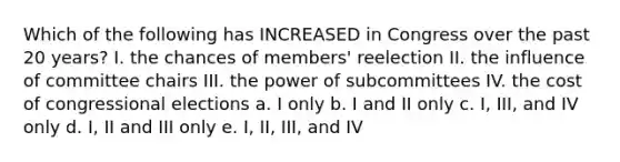 Which of the following has INCREASED in Congress over the past 20 years? I. the chances of members' reelection II. the influence of committee chairs III. the power of subcommittees IV. the cost of congressional elections a. I only b. I and II only c. I, III, and IV only d. I, II and III only e. I, II, III, and IV