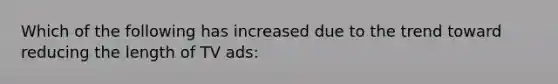 Which of the following has increased due to the trend toward reducing the length of TV ads: