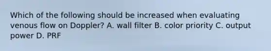 Which of the following should be increased when evaluating venous flow on Doppler? A. wall filter B. color priority C. output power D. PRF