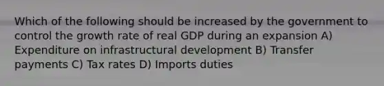 Which of the following should be increased by the government to control the growth rate of real GDP during an expansion A) Expenditure on infrastructural development B) Transfer payments C) Tax rates D) Imports duties