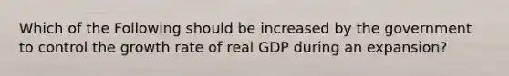 Which of the Following should be increased by the government to control the growth rate of real GDP during an expansion?