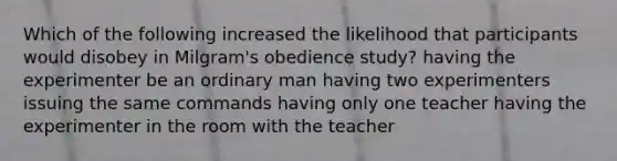 Which of the following increased the likelihood that participants would disobey in Milgram's obedience study? having the experimenter be an ordinary man having two experimenters issuing the same commands having only one teacher having the experimenter in the room with the teacher