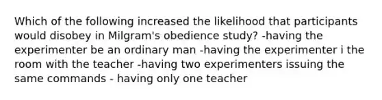 Which of the following increased the likelihood that participants would disobey in Milgram's obedience study? -having the experimenter be an ordinary man -having the experimenter i the room with the teacher -having two experimenters issuing the same commands - having only one teacher