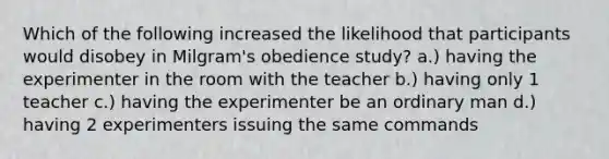 Which of the following increased the likelihood that participants would disobey in Milgram's obedience study? a.) having the experimenter in the room with the teacher b.) having only 1 teacher c.) having the experimenter be an ordinary man d.) having 2 experimenters issuing the same commands