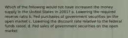 Which of the following would not have increased the money supply in the United States in 2001? a. Lowering the required reserve ratio b. Fed purchases of government securities on the open market c. Lowering the discount rate relative to the federal funds rated. d. Fed sales of government securities on the open market