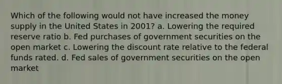 Which of the following would not have increased the money supply in the United States in 2001? a. Lowering the required reserve ratio b. Fed purchases of government securities on the open market c. Lowering the discount rate relative to the federal funds rated. d. Fed sales of government securities on the open market