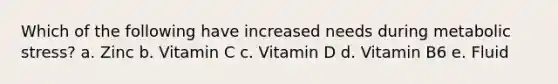 Which of the following have increased needs during metabolic stress? a. Zinc b. Vitamin C c. Vitamin D d. Vitamin B6 e. Fluid