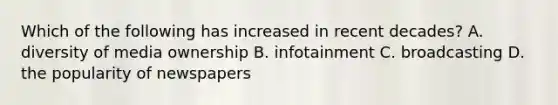 Which of the following has increased in recent decades? A. diversity of media ownership B. infotainment C. broadcasting D. the popularity of newspapers