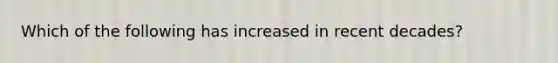 Which of the following has increased in recent decades?