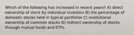 Which of the following has increased in recent years? A) direct ownership of stock by individual investors B) the percentage of domestic stocks held in typical portfolios C) institutional ownership of common stocks D) indirect ownership of stocks through mutual funds and ETFs.