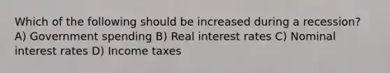 Which of the following should be increased during a recession? A) Government spending B) Real interest rates C) Nominal interest rates D) Income taxes