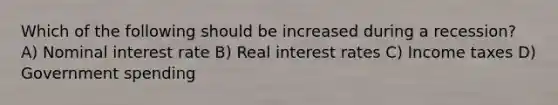 Which of the following should be increased during a recession? A) Nominal interest rate B) Real interest rates C) Income taxes D) Government spending