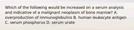 Which of the following would be increased on a serum analysis and indicative of a malignant neoplasm of bone marrow? A. overproduction of immunoglobulins B. human leukocyte antigen C. serum phosphorus D. serum urate