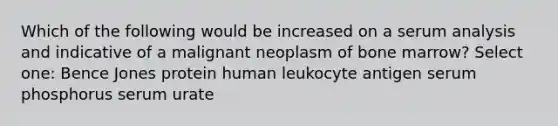 Which of the following would be increased on a serum analysis and indicative of a malignant neoplasm of bone marrow? Select one: Bence Jones protein human leukocyte antigen serum phosphorus serum urate