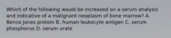 Which of the following would be increased on a serum analysis and indicative of a malignant neoplasm of bone marrow? A. Bence Jones protein B. human leukocyte antigen C. serum phosphorus D. serum urate