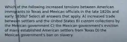 Which of the following increased tensions between American immigrants to Texas and Mexican officials in the late 1820s and early 1830s? Select all answers that apply. A) increased trade between settlers and the United States B) custom collections by the Mexican government C) the Mexican government's eviction of many established American settlers from Texas D) the Mexican government's ban on slavery