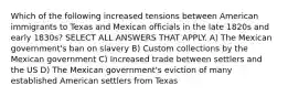 Which of the following increased tensions between American immigrants to Texas and Mexican officials in the late 1820s and early 1830s? SELECT ALL ANSWERS THAT APPLY. A) The Mexican government's ban on slavery B) Custom collections by the Mexican government C) Increased trade between settlers and the US D) The Mexican government's eviction of many established American settlers from Texas