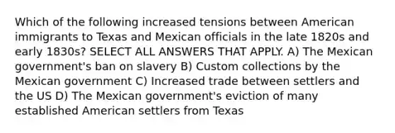 Which of the following increased tensions between American immigrants to Texas and Mexican officials in the late 1820s and early 1830s? SELECT ALL ANSWERS THAT APPLY. A) The Mexican government's ban on slavery B) Custom collections by the Mexican government C) Increased trade between settlers and the US D) The Mexican government's eviction of many established American settlers from Texas