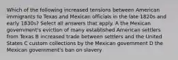 Which of the following increased tensions between American immigrants to Texas and Mexican officials in the late 1820s and early 1830s? Select all answers that apply. A the Mexican government's eviction of many established American settlers from Texas B increased trade between settlers and the United States C custom collections by the Mexican government D the Mexican government's ban on slavery