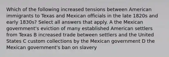 Which of the following increased tensions between American immigrants to Texas and Mexican officials in the late 1820s and early 1830s? Select all answers that apply. A the Mexican government's eviction of many established American settlers from Texas B increased trade between settlers and the United States C custom collections by the Mexican government D the Mexican government's ban on slavery