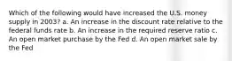 Which of the following would have increased the U.S. money supply in 2003? a. An increase in the discount rate relative to the federal funds rate b. An increase in the required reserve ratio c. An open market purchase by the Fed d. An open market sale by the Fed