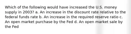 Which of the following would have increased the U.S. money supply in 2003? a. An increase in the discount rate relative to the federal funds rate b. An increase in the required reserve ratio c. An open market purchase by the Fed d. An open market sale by the Fed