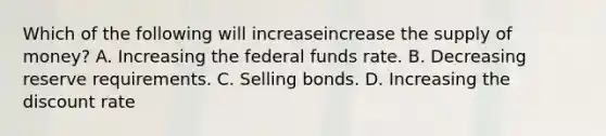 Which of the following will increaseincrease the supply of​ money? A. Increasing the federal funds rate. B. Decreasing reserve requirements. C. Selling bonds. D. Increasing the discount rate