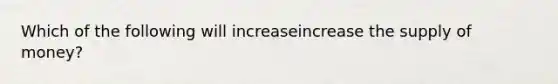 Which of the following will increaseincrease the supply of​ money?