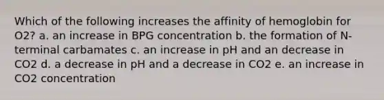 Which of the following increases the affinity of hemoglobin for O2? a. an increase in BPG concentration b. the formation of N-terminal carbamates c. an increase in pH and an decrease in CO2 d. a decrease in pH and a decrease in CO2 e. an increase in CO2 concentration