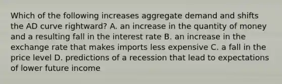 Which of the following increases aggregate demand and shifts the AD curve rightward? A. an increase in the quantity of money and a resulting fall in the interest rate B. an increase in the exchange rate that makes imports less expensive C. a fall in the price level D. predictions of a recession that lead to expectations of lower future income