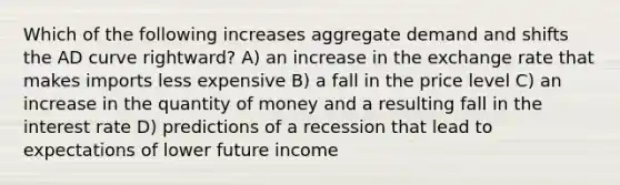 Which of the following increases aggregate demand and shifts the AD curve rightward? A) an increase in the exchange rate that makes imports less expensive B) a fall in the price level C) an increase in the quantity of money and a resulting fall in the interest rate D) predictions of a recession that lead to expectations of lower future income