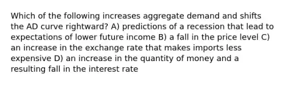 Which of the following increases aggregate demand and shifts the AD curve rightward? A) predictions of a recession that lead to expectations of lower future income B) a fall in the price level C) an increase in the exchange rate that makes imports less expensive D) an increase in the quantity of money and a resulting fall in the interest rate