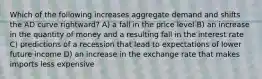 Which of the following increases aggregate demand and shifts the AD curve rightward? A) a fall in the price level B) an increase in the quantity of money and a resulting fall in the interest rate C) predictions of a recession that lead to expectations of lower future income D) an increase in the exchange rate that makes imports less expensive