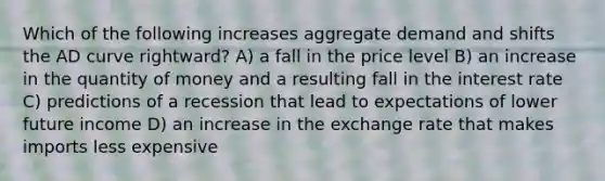 Which of the following increases aggregate demand and shifts the AD curve rightward? A) a fall in the price level B) an increase in the quantity of money and a resulting fall in the interest rate C) predictions of a recession that lead to expectations of lower future income D) an increase in the exchange rate that makes imports less expensive