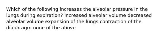 Which of the following increases the alveolar pressure in the lungs during expiration? increased alveolar volume decreased alveolar volume expansion of the lungs contraction of the diaphragm none of the above