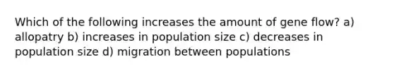 Which of the following increases the amount of gene flow? a) allopatry b) increases in population size c) decreases in population size d) migration between populations