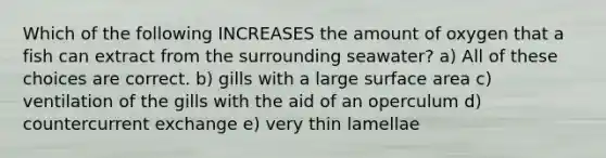 Which of the following INCREASES the amount of oxygen that a fish can extract from the surrounding seawater? a) All of these choices are correct. b) gills with a large surface area c) ventilation of the gills with the aid of an operculum d) countercurrent exchange e) very thin lamellae